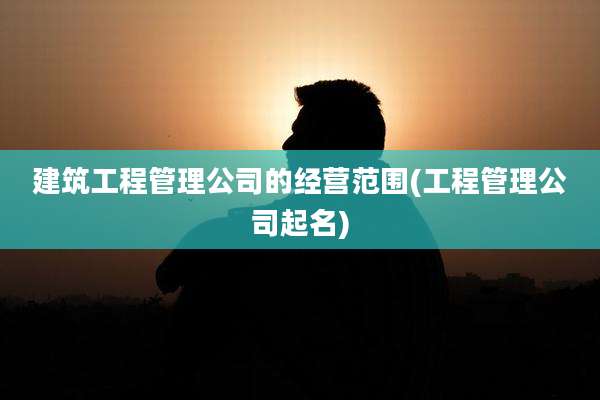 建筑工程管理公司的经营范围(工程管理公司起名)