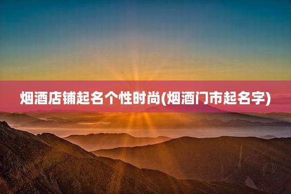 烟酒店铺起名个性时尚(烟酒门市起名字)