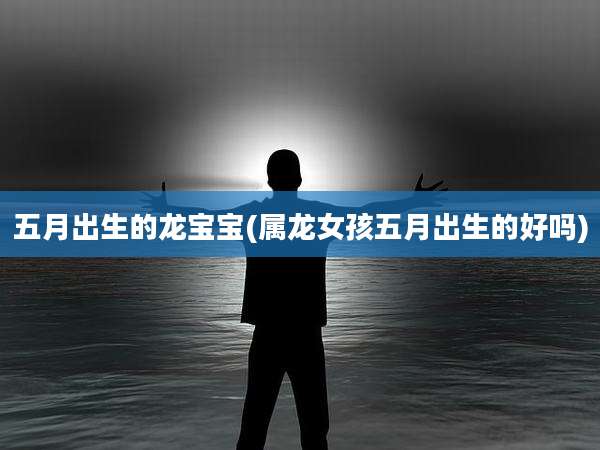五月出生的龙宝宝(属龙女孩五月出生的好吗)