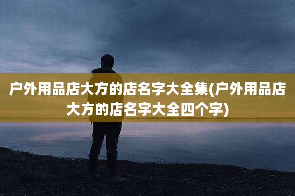 户外用品店大方的店名字大全集(户外用品店大方的店名字大全四个字)