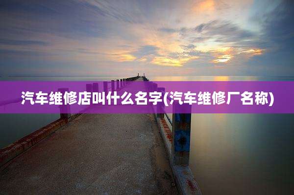 汽车维修店叫什么名字(汽车维修厂名称)