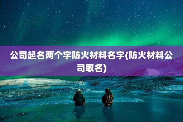 公司起名两个字防火材料名字(防火材料公司取名)