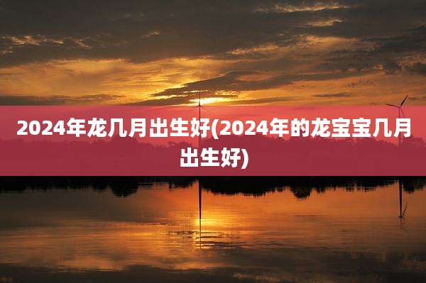 2024年龙几月出生好(2024年的龙宝宝几月出生好)
