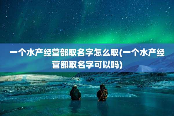 一个水产经营部取名字怎么取(一个水产经营部取名字可以吗)