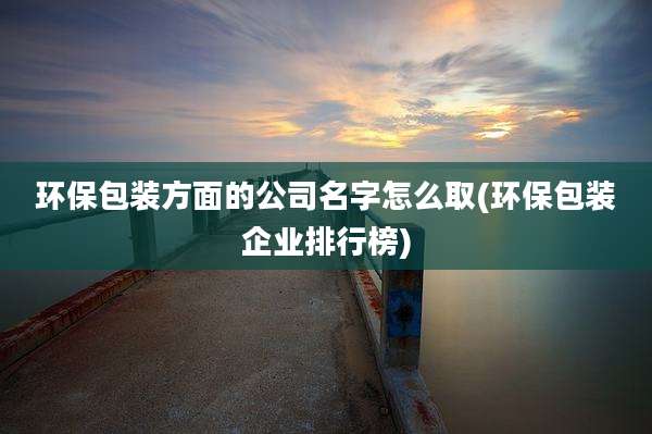 环保包装方面的公司名字怎么取(环保包装企业排行榜)