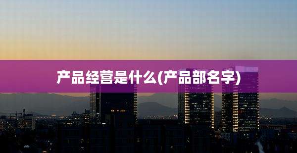 产品经营是什么(产品部名字)