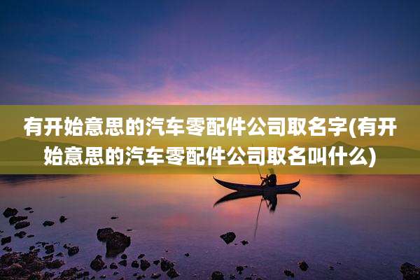 有开始意思的汽车零配件公司取名字(有开始意思的汽车零配件公司取名叫什么)