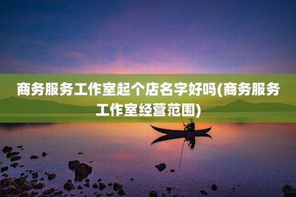 商务服务工作室起个店名字好吗(商务服务工作室经营范围)