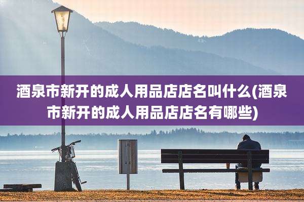 酒泉市新开的成人用品店店名叫什么(酒泉市新开的成人用品店店名有哪些)