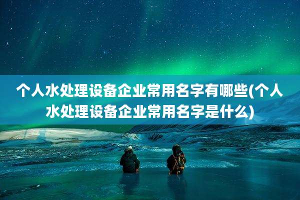 个人水处理设备企业常用名字有哪些(个人水处理设备企业常用名字是什么)