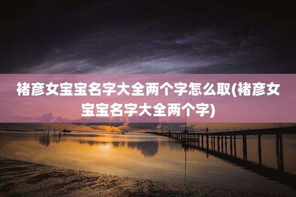 褚彦女宝宝名字大全两个字怎么取(褚彦女宝宝名字大全两个字)