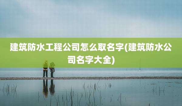 建筑防水工程公司怎么取名字(建筑防水公司名字大全)