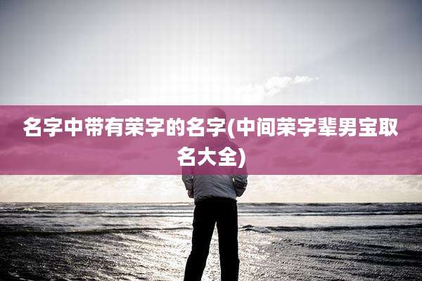 名字中带有荣字的名字(中间荣字辈男宝取名大全)