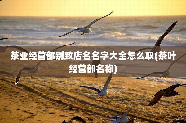 茶业经营部别致店名名字大全怎么取(茶叶经营部名称)
