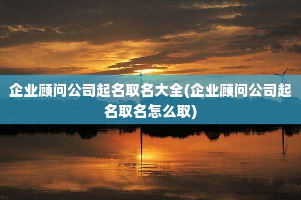 企业顾问公司起名取名大全(企业顾问公司起名取名怎么取)