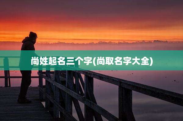尚姓起名三个字(尚取名字大全)