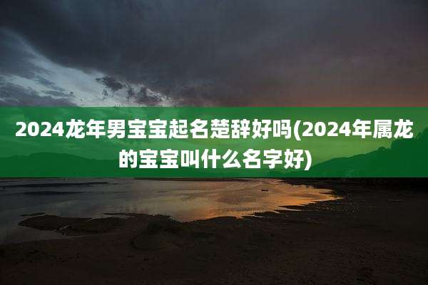 2024龙年男宝宝起名楚辞好吗(2024年属龙的宝宝叫什么名字好)