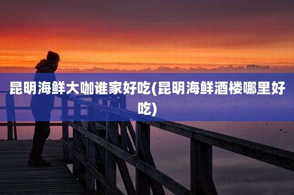 昆明海鲜大咖谁家好吃(昆明海鲜酒楼哪里好吃)