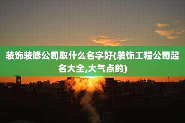 装饰装修公司取什么名字好(装饰工程公司起名大全,大气点的)