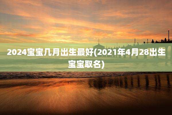 2024宝宝几月出生最好(2021年4月28出生宝宝取名)