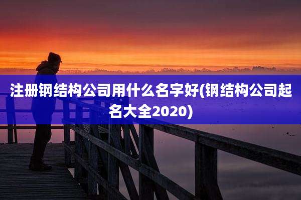 注册钢结构公司用什么名字好(钢结构公司起名大全2020)