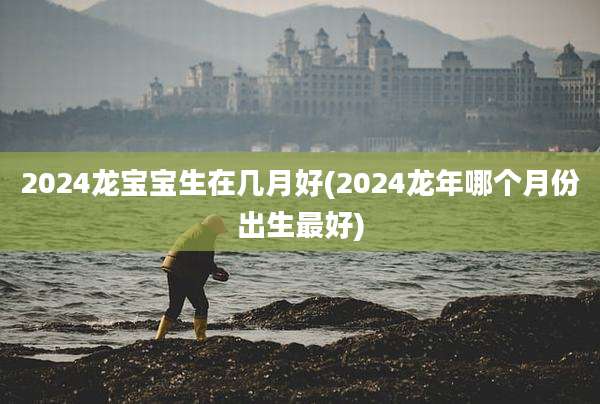 2024龙宝宝生在几月好(2024龙年哪个月份出生最好)