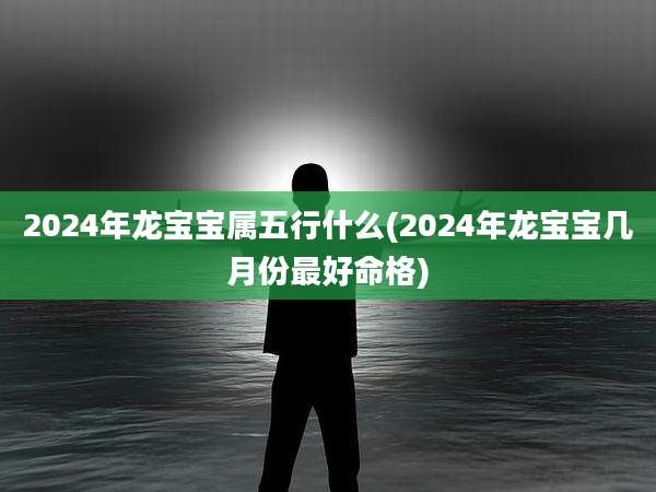 2024年龙宝宝属五行什么(2024年龙宝宝几月份最好命格)