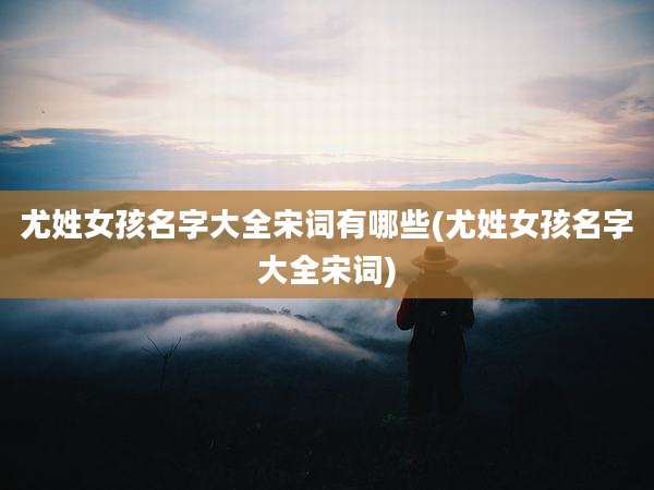尤姓女孩名字大全宋词有哪些(尤姓女孩名字大全宋词)