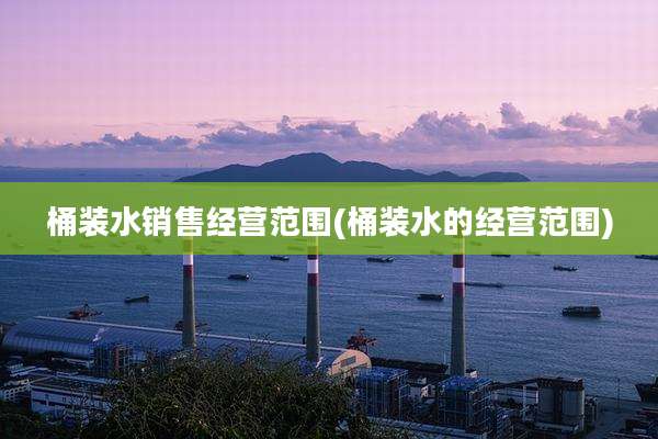 桶装水销售经营范围(桶装水的经营范围)