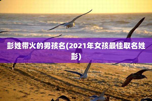 彭姓带火的男孩名(2021年女孩最佳取名姓彭)