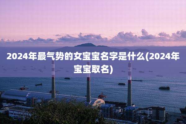 2024年最气势的女宝宝名字是什么(2024年宝宝取名)