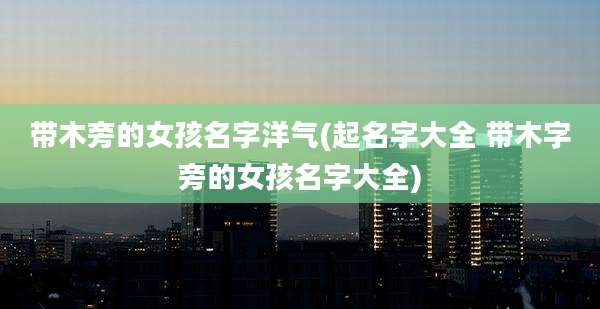 带木旁的女孩名字洋气(起名字大全 带木字旁的女孩名字大全)
