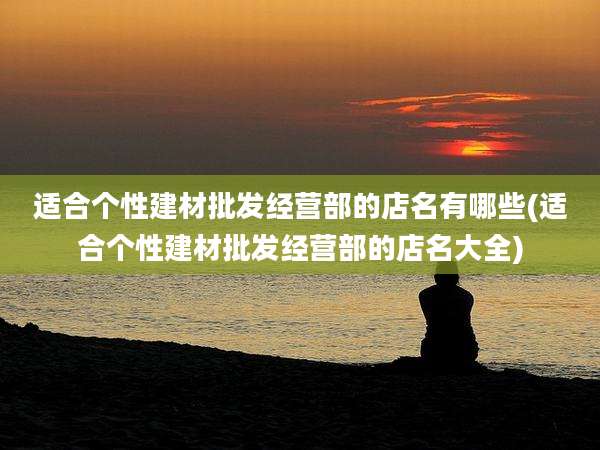 适合个性建材批发经营部的店名有哪些(适合个性建材批发经营部的店名大全)