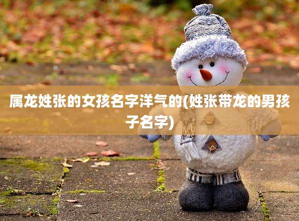 属龙姓张的女孩名字洋气的(姓张带龙的男孩子名字)