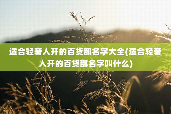 适合轻奢人开的百货部名字大全(适合轻奢人开的百货部名字叫什么)