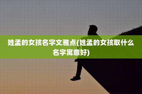 姓孟的女孩名字文雅点(姓孟的女孩取什么名字寓意好)