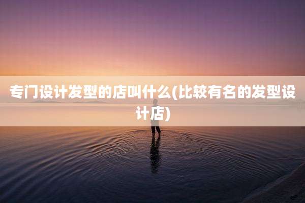 专门设计发型的店叫什么(比较有名的发型设计店)