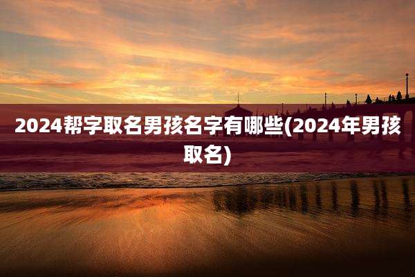 2024帮字取名男孩名字有哪些(2024年男孩取名)