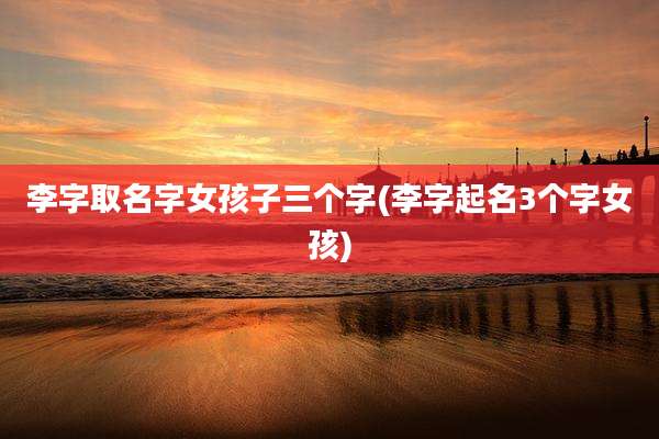李字取名字女孩子三个字(李字起名3个字女孩)