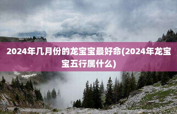 2024年几月份的龙宝宝最好命(2024年龙宝宝五行属什么)