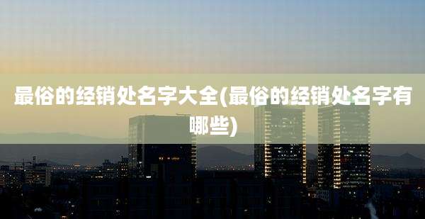 最俗的经销处名字大全(最俗的经销处名字有哪些)