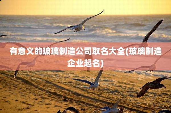 有意义的玻璃制造公司取名大全(玻璃制造企业起名)
