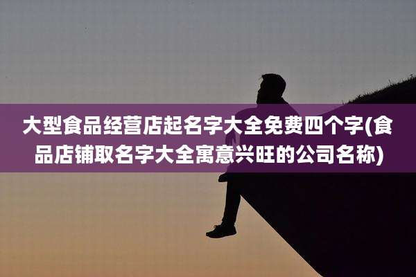 大型食品经营店起名字大全免费四个字(食品店铺取名字大全寓意兴旺的公司名称)