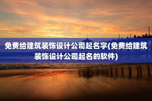 免费给建筑装饰设计公司起名字(免费给建筑装饰设计公司起名的软件)