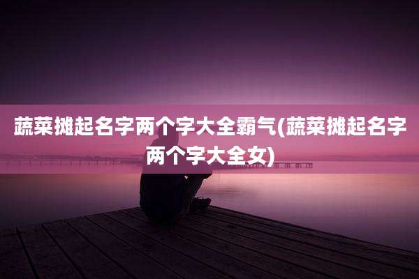蔬菜摊起名字两个字大全霸气(蔬菜摊起名字两个字大全女)