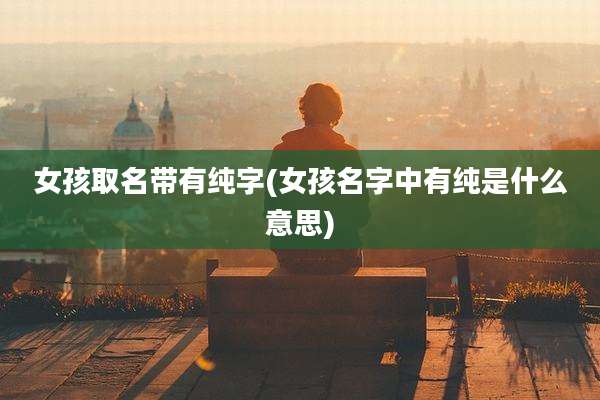 女孩取名带有纯字(女孩名字中有纯是什么意思)