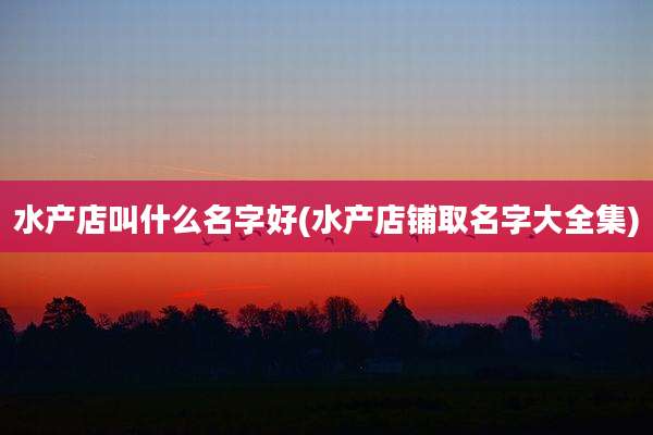 水产店叫什么名字好(水产店铺取名字大全集)