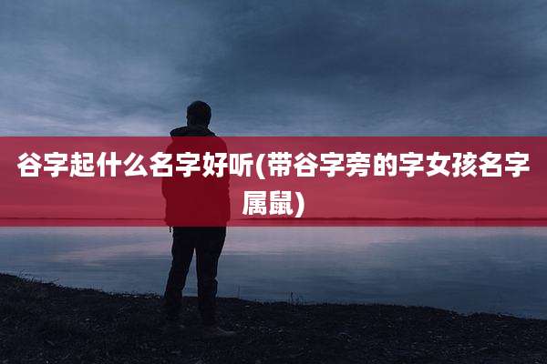 谷字起什么名字好听(带谷字旁的字女孩名字属鼠)