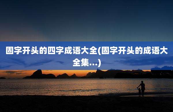 固字开头的四字成语大全(固字开头的成语大全集...)