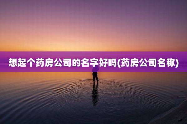 想起个药房公司的名字好吗(药房公司名称)